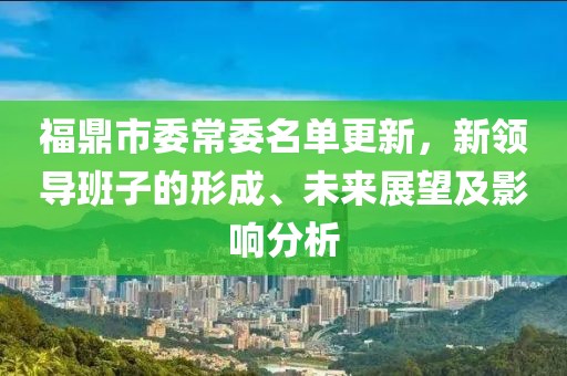 福鼎市委常委名单更新，新领导班子的形成、未来展望及影响分析