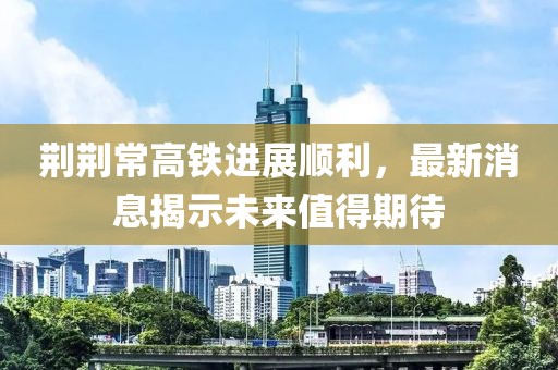 荆荆常高铁进展顺利，最新消息揭示未来值得期待