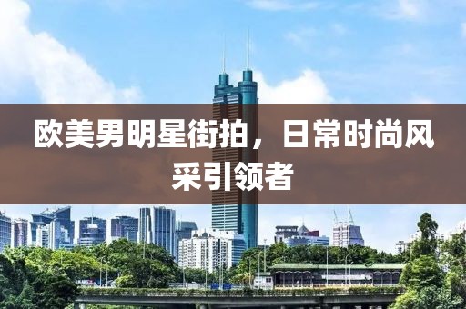 欧美男明星街拍，日常时尚风采引领者
