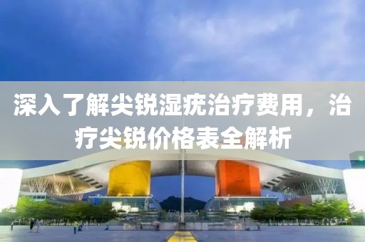 深入了解尖锐湿疣治疗费用，治疗尖锐价格表全解析