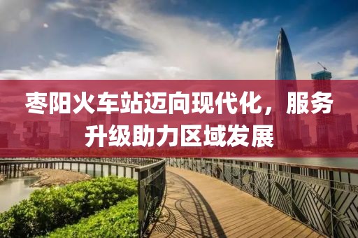 枣阳火车站迈向现代化，服务升级助力区域发展