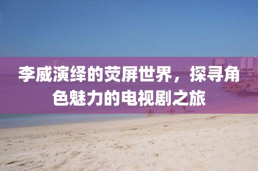 李威演绎的荧屏世界，探寻角色魅力的电视剧之旅
