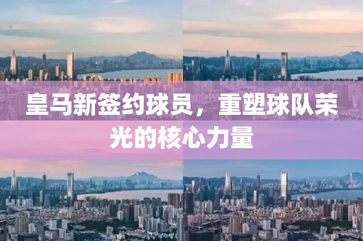 皇马新签约球员，重塑球队荣光的核心力量