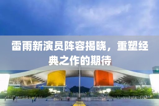 雷雨新演员阵容揭晓，重塑经典之作的期待