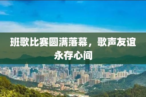 班歌比赛圆满落幕，歌声友谊永存心间