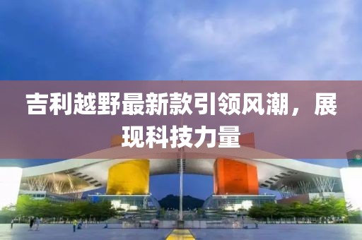 吉利越野最新款引领风潮，展现科技力量