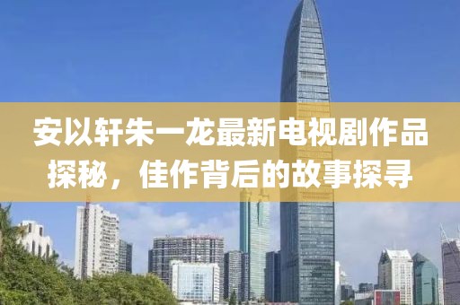 安以轩朱一龙最新电视剧作品探秘，佳作背后的故事探寻