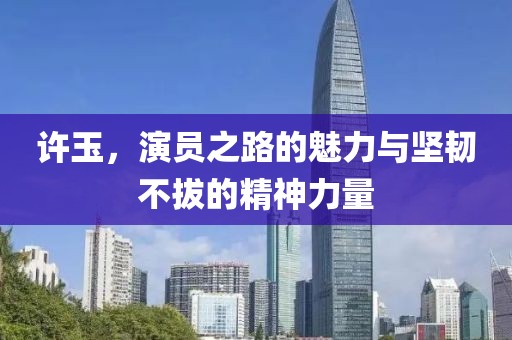 许玉，演员之路的魅力与坚韧不拔的精神力量