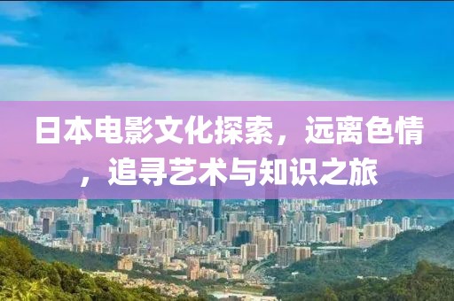 日本电影文化探索，远离色情，追寻艺术与知识之旅