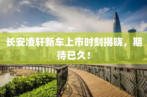 长安凌轩新车上市时刻揭晓，期待已久！