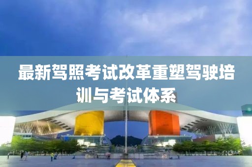 最新驾照考试改革重塑驾驶培训与考试体系