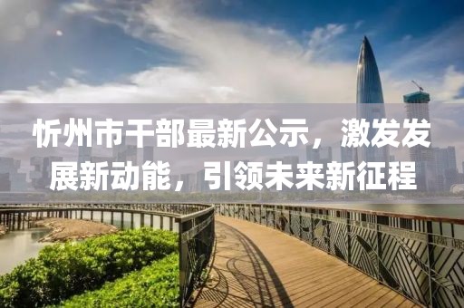 忻州市干部最新公示，激发发展新动能，引领未来新征程