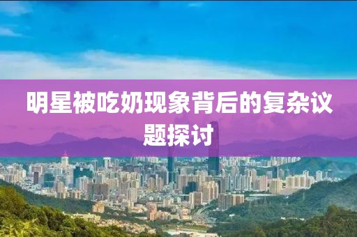 明星被吃奶现象背后的复杂议题探讨