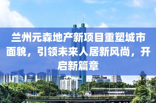 兰州元森地产新项目重塑城市面貌，引领未来人居新风尚，开启新篇章