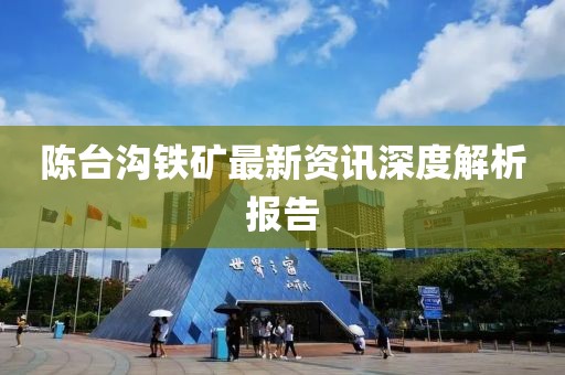 陈台沟铁矿最新资讯深度解析报告