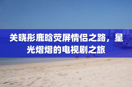 关晓彤鹿晗荧屏情侣之路，星光熠熠的电视剧之旅