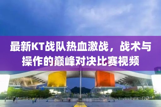 最新KT战队热血激战，战术与操作的巅峰对决比赛视频