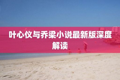 叶心仪与乔梁小说最新版深度解读