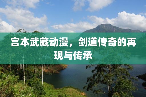 宫本武藏动漫，剑道传奇的再现与传承