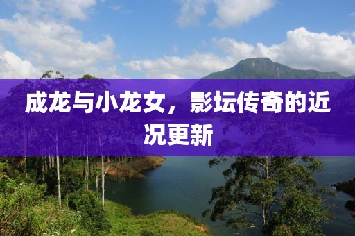 成龙与小龙女，影坛传奇的近况更新