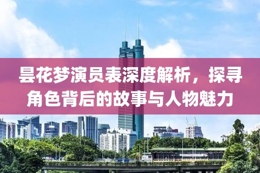 昙花梦演员表深度解析，探寻角色背后的故事与人物魅力