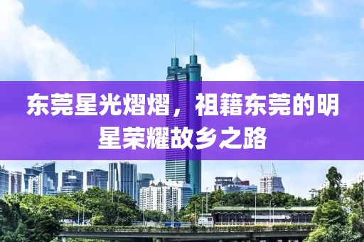 东莞星光熠熠，祖籍东莞的明星荣耀故乡之路