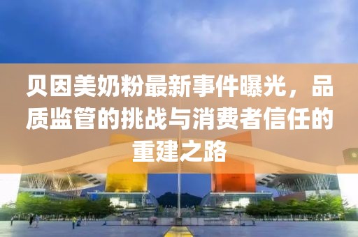 贝因美奶粉最新事件曝光，品质监管的挑战与消费者信任的重建之路