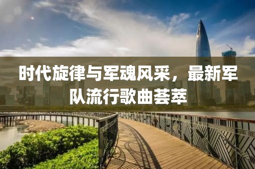 时代旋律与军魂风采，最新军队流行歌曲荟萃