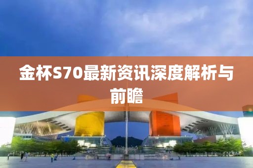 金杯S70最新资讯深度解析与前瞻