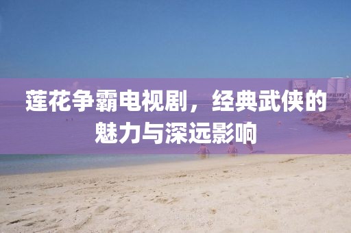 莲花争霸电视剧，经典武侠的魅力与深远影响
