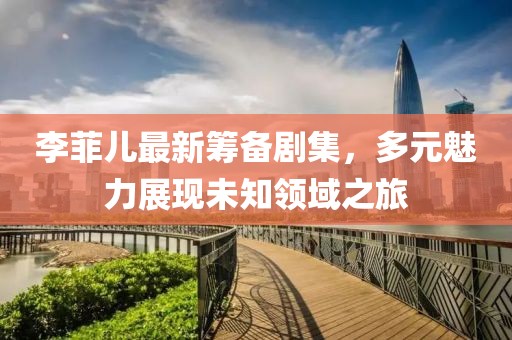 李菲儿最新筹备剧集，多元魅力展现未知领域之旅