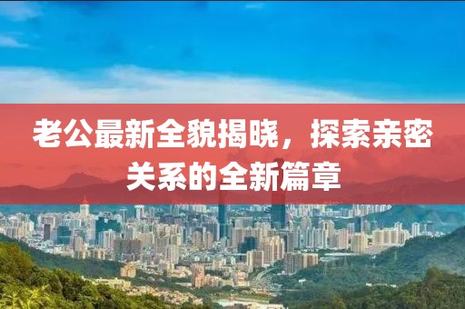 老公最新全貌揭晓，探索亲密关系的全新篇章
