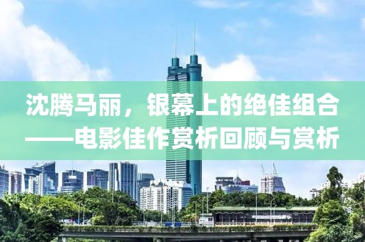 沈腾马丽，银幕上的绝佳组合——电影佳作赏析回顾与赏析