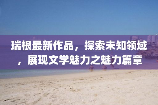 瑞根最新作品，探索未知领域，展现文学魅力之魅力篇章