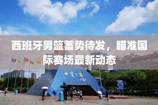 西班牙男篮蓄势待发，瞄准国际赛场最新动态