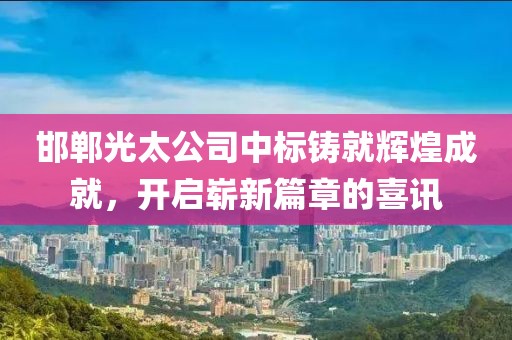 邯郸光太公司中标铸就辉煌成就，开启崭新篇章的喜讯