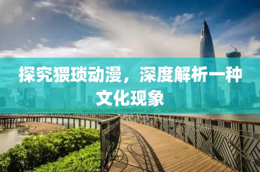 探究猥琐动漫，深度解析一种文化现象