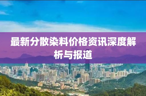 最新分散染料价格资讯深度解析与报道