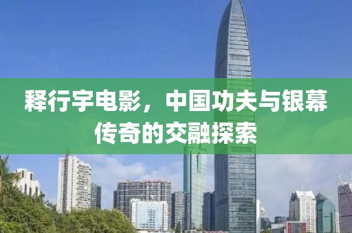 释行宇电影，中国功夫与银幕传奇的交融探索