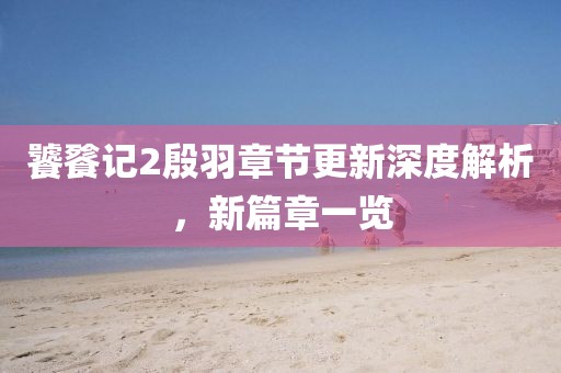 饕餮记2殷羽章节更新深度解析，新篇章一览