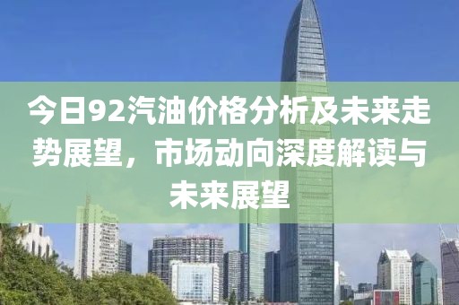 今日92汽油价格分析及未来走势展望，市场动向深度解读与未来展望