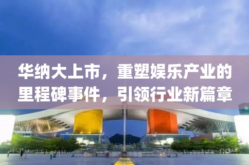 华纳大上市，重塑娱乐产业的里程碑事件，引领行业新篇章