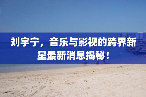 刘宇宁，音乐与影视的跨界新星最新消息揭秘！