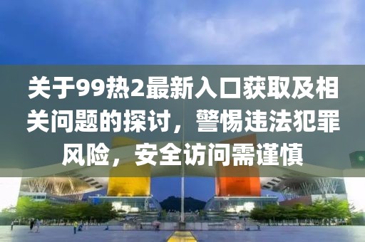 关于99热2最新入口获取及相关问题的探讨，警惕违法犯罪风险，安全访问需谨慎