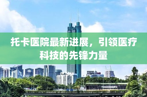 托卡医院最新进展，引领医疗科技的先锋力量
