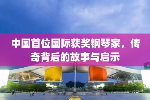 中国首位国际获奖钢琴家，传奇背后的故事与启示