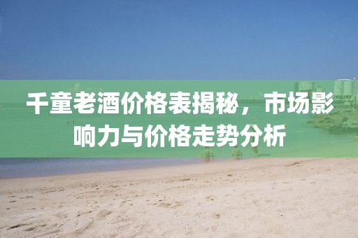 千童老酒价格表揭秘，市场影响力与价格走势分析