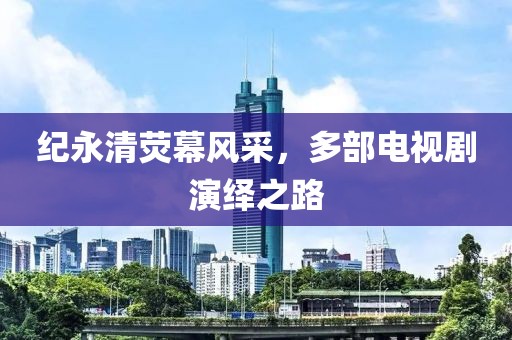纪永清荧幕风采，多部电视剧演绎之路