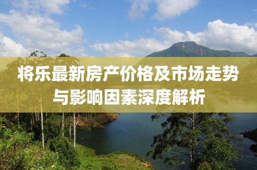 将乐最新房产价格及市场走势与影响因素深度解析