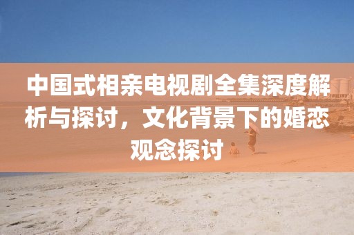 中国式相亲电视剧全集深度解析与探讨，文化背景下的婚恋观念探讨